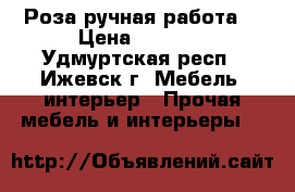 Роза ручная работа  › Цена ­ 2 000 - Удмуртская респ., Ижевск г. Мебель, интерьер » Прочая мебель и интерьеры   